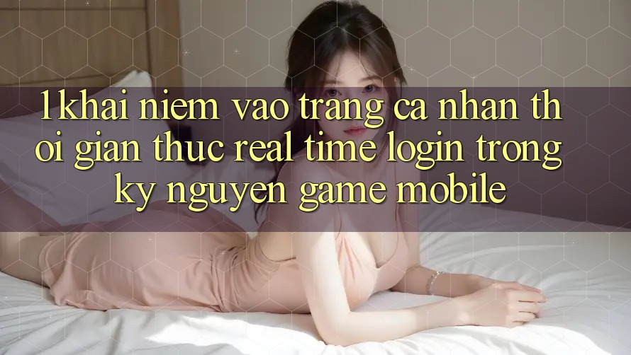 1. Khái Niệm Vào trang cá nhân Thời Gian Thực (Real-Time Login) Trong Kỷ Nguyên Game mobile 1. Khái Niệm Vào trang cá nhân Thời Gian Thực (Real-Time Login) Trong Kỷ Nguyên Game mobile