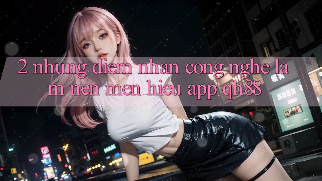 2. Những Điểm Nhấn Công Nghệ Làm Nên Mến Hiệu App QH88 2. Những Điểm Nhấn Công Nghệ Làm Nên Mến Hiệu App QH88