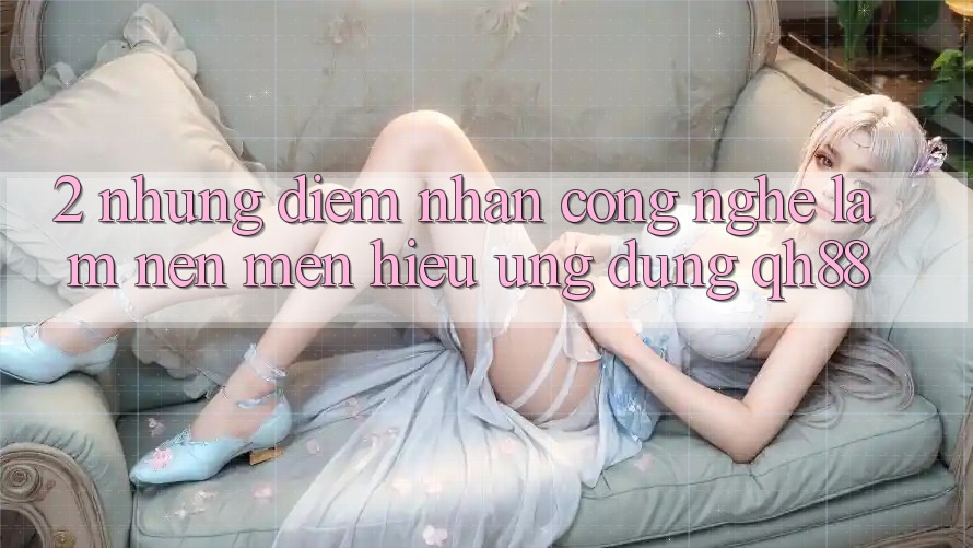 2. Những Điểm Nhấn Công Nghệ Làm Nên Mến Hiệu Ứng Dụng QH88 2. Những Điểm Nhấn Công Nghệ Làm Nên Mến Hiệu Ứng Dụng QH88