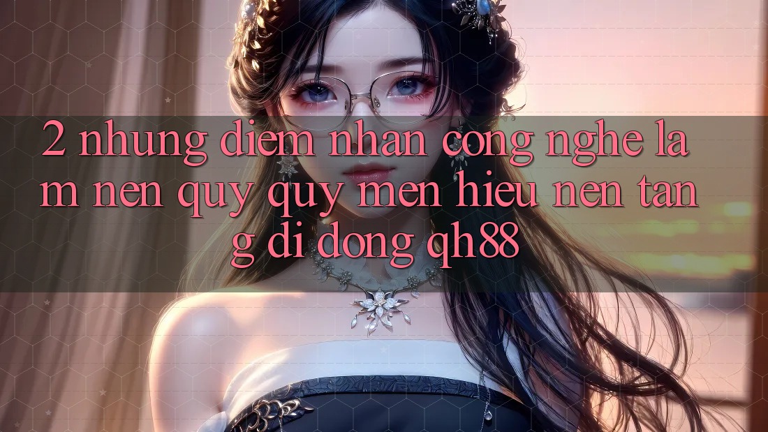 2. Những Điểm Nhấn Công Nghệ Làm Nên Quý quý mến Hiệu Nền tảng di động QH88 2. Những Điểm Nhấn Công Nghệ Làm Nên Quý quý mến Hiệu Nền tảng di động QH88