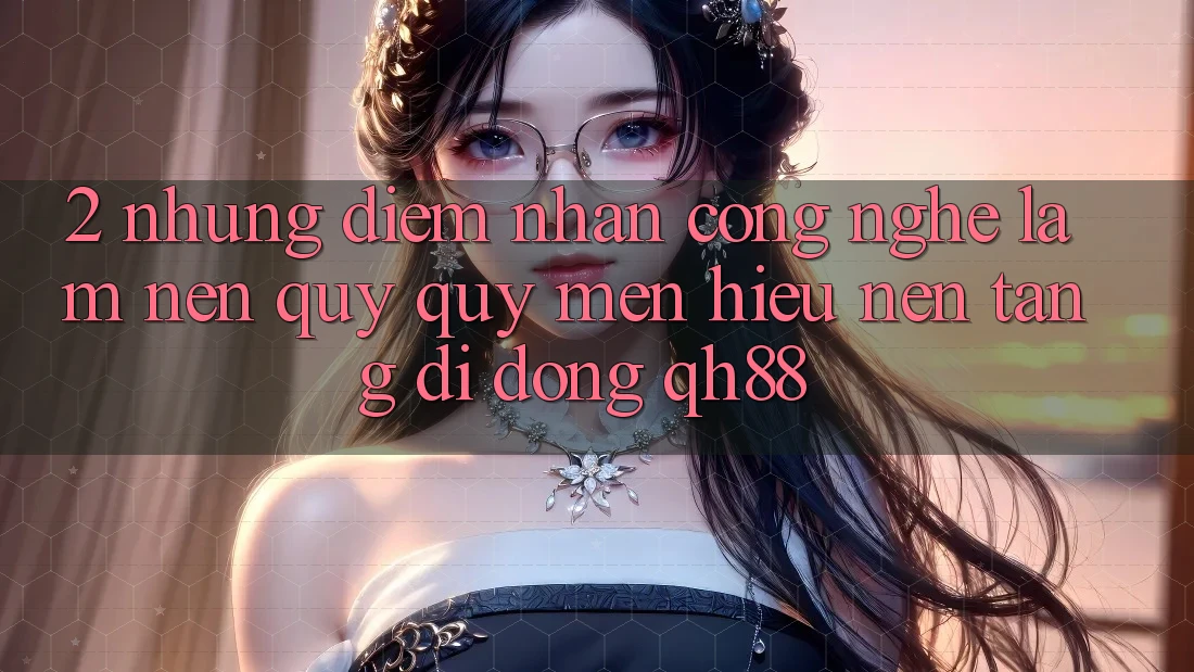 2. Những Điểm Nhấn Công Nghệ Làm Nên Quý quý mến Hiệu Nền tảng di động QH88 2. Những Điểm Nhấn Công Nghệ Làm Nên Quý quý mến Hiệu Nền tảng di động QH88