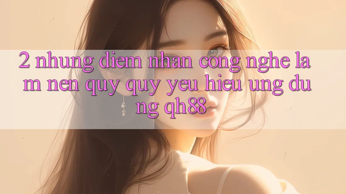 2. Những Điểm Nhấn Công Nghệ Làm Nên Quý quý yêu Hiệu Ứng Dụng QH88 2. Những Điểm Nhấn Công Nghệ Làm Nên Quý quý yêu Hiệu Ứng Dụng QH88