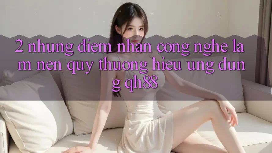 2. Những Điểm Nhấn Công Nghệ Làm Nên Quý thương Hiệu Ứng Dụng QH88 2. Những Điểm Nhấn Công Nghệ Làm Nên Quý thương Hiệu Ứng Dụng QH88
