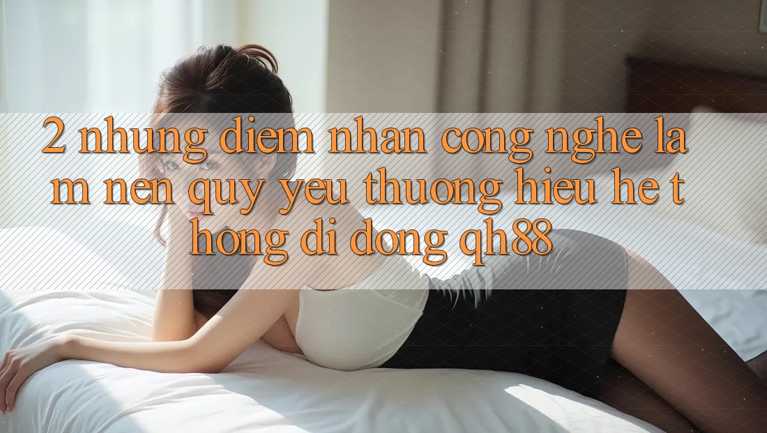 2. Những Điểm Nhấn Công Nghệ Làm Nên Quý yêu thương Hiệu Hệ thống di động QH88