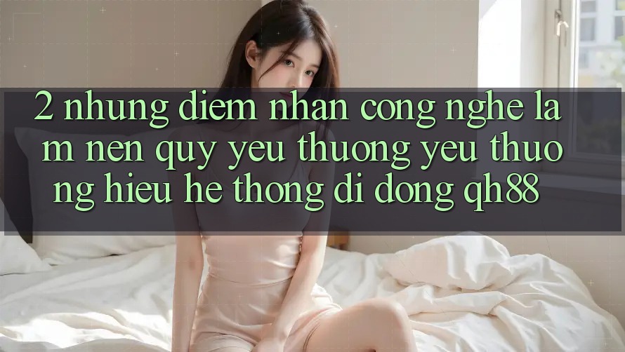 2. Những Điểm Nhấn Công Nghệ Làm Nên Quý yêu thương yêu thương Hiệu Hệ thống di động QH88 2. Những Điểm Nhấn Công Nghệ Làm Nên Quý yêu thương yêu thương Hiệu Hệ thống di động QH88