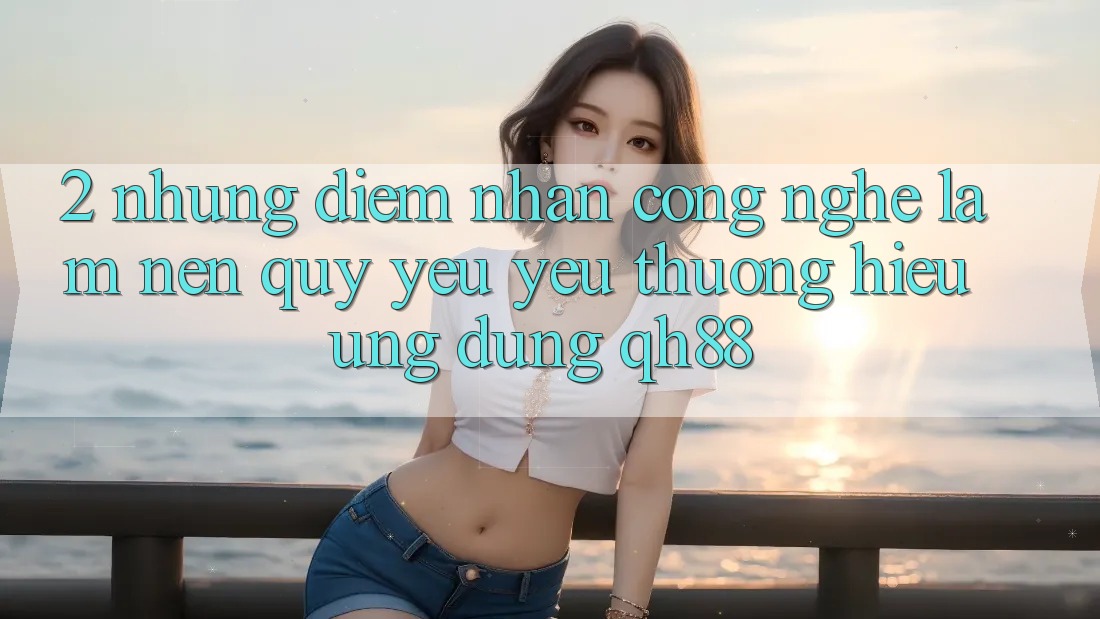 2. Những Điểm Nhấn Công Nghệ Làm Nên Quý yêu yêu thương Hiệu Ứng Dụng QH88 2. Những Điểm Nhấn Công Nghệ Làm Nên Quý yêu yêu thương Hiệu Ứng Dụng QH88