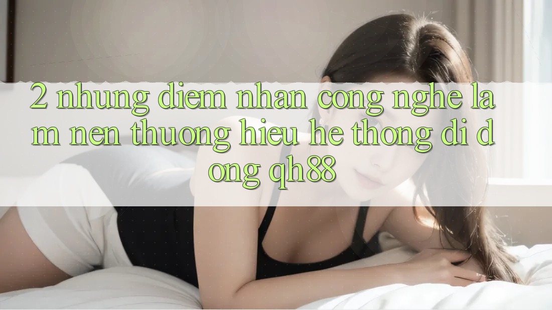 2. Những Điểm Nhấn Công Nghệ Làm Nên Thương Hiệu Hệ thống di động QH88 2. Những Điểm Nhấn Công Nghệ Làm Nên Thương Hiệu Hệ thống di động QH88