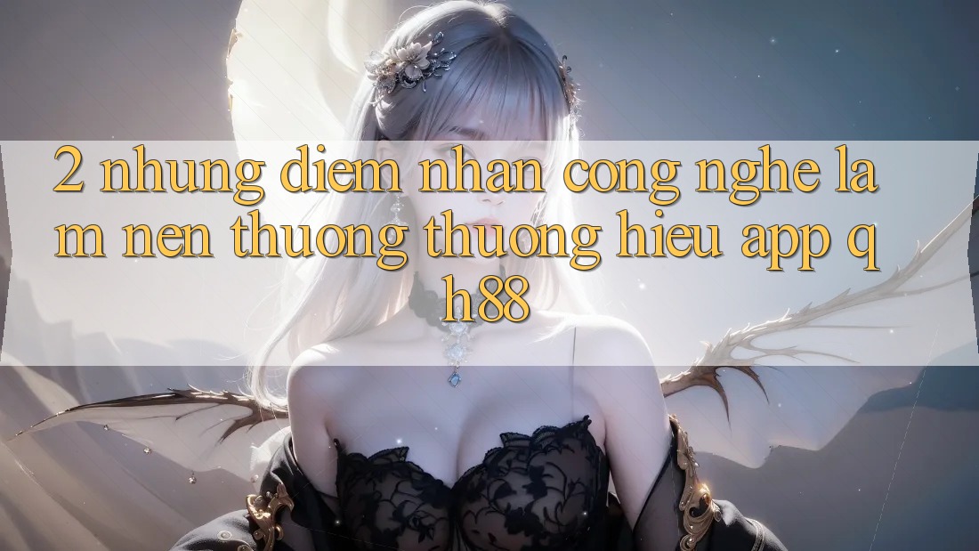 2. Những Điểm Nhấn Công Nghệ Làm Nên Thương thương Hiệu App QH88 2. Những Điểm Nhấn Công Nghệ Làm Nên Thương thương Hiệu App QH88