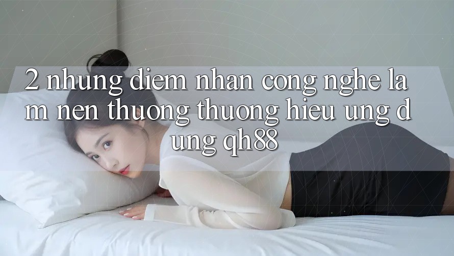 2. Những Điểm Nhấn Công Nghệ Làm Nên Thương thương Hiệu Ứng Dụng QH88 2. Những Điểm Nhấn Công Nghệ Làm Nên Thương thương Hiệu Ứng Dụng QH88