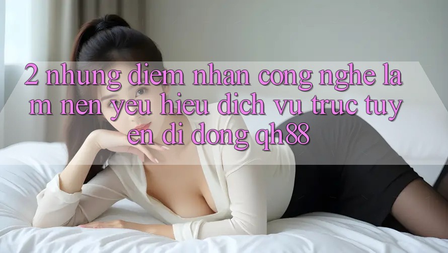 2. Những Điểm Nhấn Công Nghệ Làm Nên Yêu Hiệu Dịch vụ trực tuyến di động QH88 2. Những Điểm Nhấn Công Nghệ Làm Nên Yêu Hiệu Dịch vụ trực tuyến di động QH88