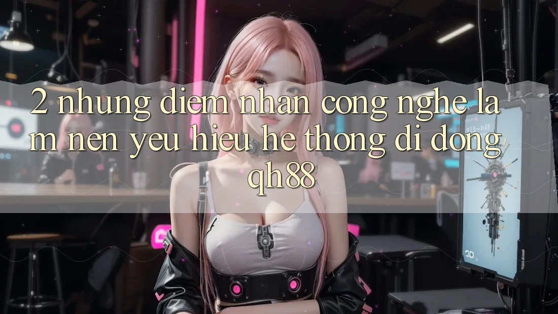 2. Những Điểm Nhấn Công Nghệ Làm Nên Yêu Hiệu Hệ thống di động QH88 2. Những Điểm Nhấn Công Nghệ Làm Nên Yêu Hiệu Hệ thống di động QH88