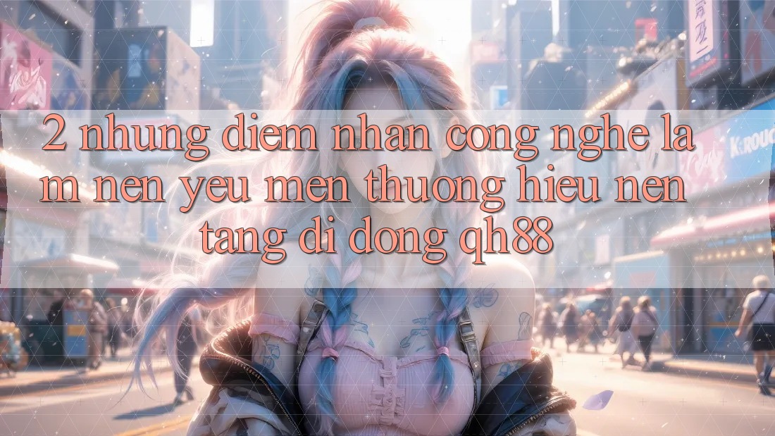 2. Những Điểm Nhấn Công Nghệ Làm Nên Yêu mến thương Hiệu Nền tảng di động QH88