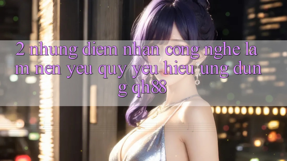 2. Những Điểm Nhấn Công Nghệ Làm Nên Yêu quý yêu Hiệu Ứng Dụng QH88 2. Những Điểm Nhấn Công Nghệ Làm Nên Yêu quý yêu Hiệu Ứng Dụng QH88