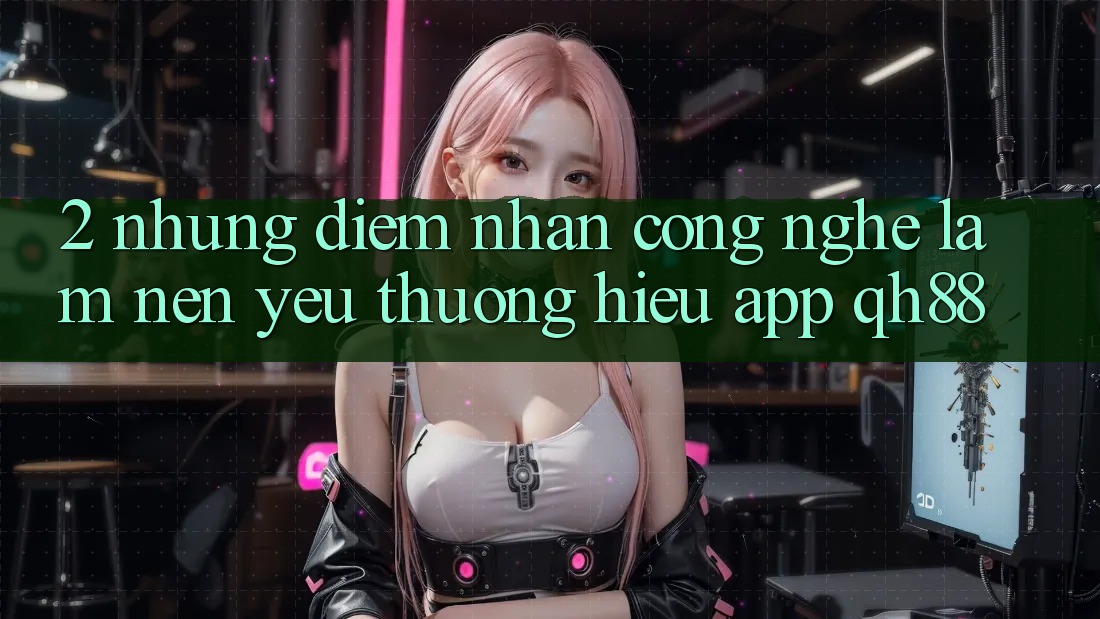 2. Những Điểm Nhấn Công Nghệ Làm Nên Yêu thương Hiệu App QH88 2. Những Điểm Nhấn Công Nghệ Làm Nên Yêu thương Hiệu App QH88