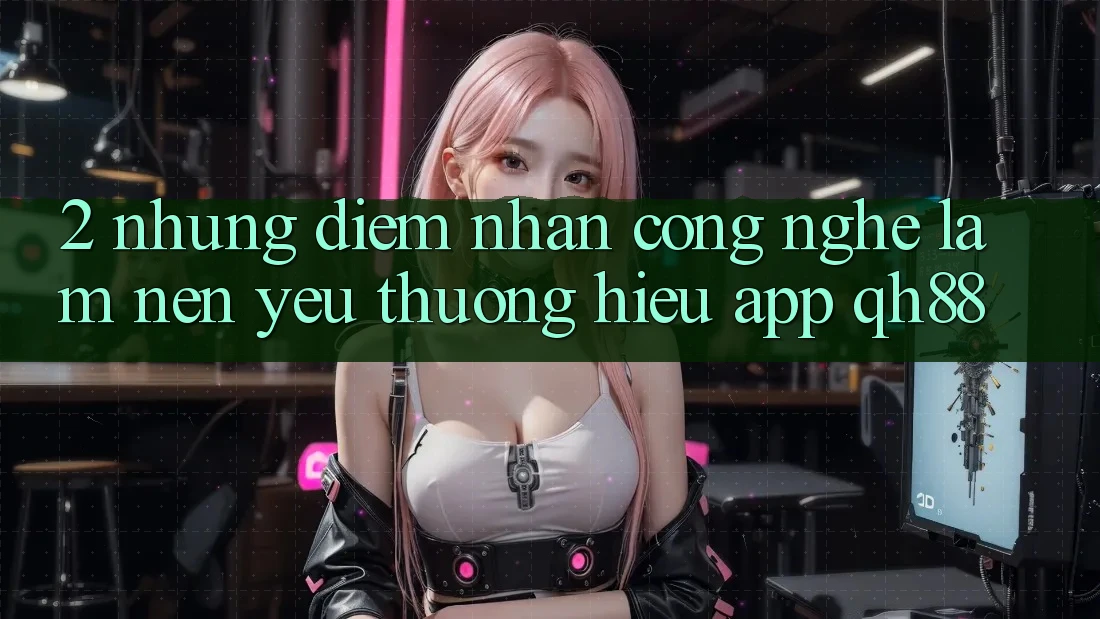 2. Những Điểm Nhấn Công Nghệ Làm Nên Yêu thương Hiệu App QH88 2. Những Điểm Nhấn Công Nghệ Làm Nên Yêu thương Hiệu App QH88