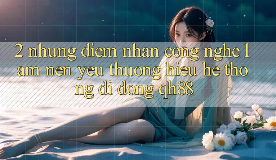 2. Những Điểm Nhấn Công Nghệ Làm Nên Yêu thương Hiệu Hệ thống di động QH88