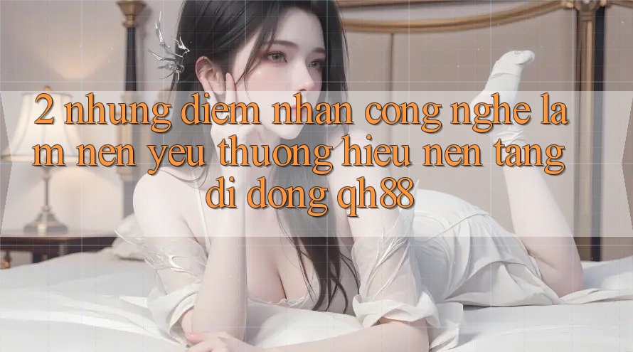 2. Những Điểm Nhấn Công Nghệ Làm Nên Yêu thương Hiệu Nền tảng di động QH88 2. Những Điểm Nhấn Công Nghệ Làm Nên Yêu thương Hiệu Nền tảng di động QH88