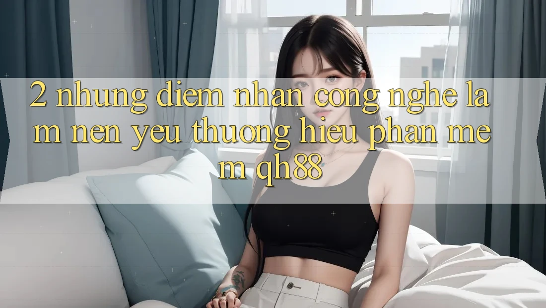 2. Những Điểm Nhấn Công Nghệ Làm Nên Yêu thương Hiệu Phần mềm QH88 2. Những Điểm Nhấn Công Nghệ Làm Nên Yêu thương Hiệu Phần mềm QH88