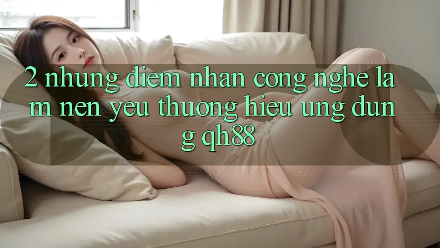 2. Những Điểm Nhấn Công Nghệ Làm Nên Yêu thương Hiệu Ứng Dụng QH88 2. Những Điểm Nhấn Công Nghệ Làm Nên Yêu thương Hiệu Ứng Dụng QH88