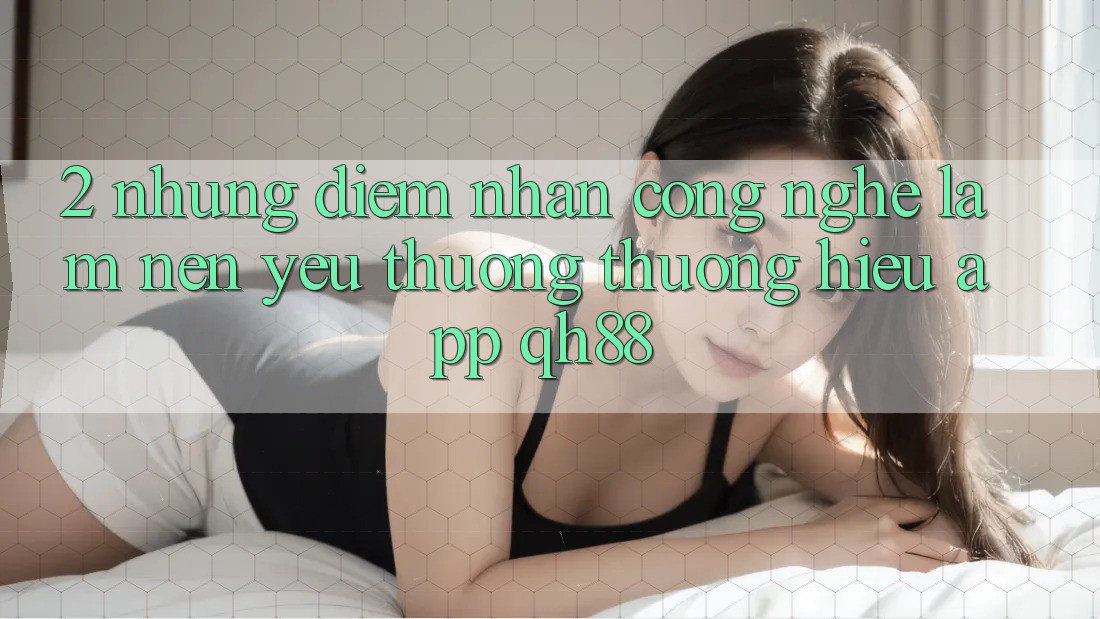 2. Những Điểm Nhấn Công Nghệ Làm Nên Yêu thương thương Hiệu App QH88 2. Những Điểm Nhấn Công Nghệ Làm Nên Yêu thương thương Hiệu App QH88