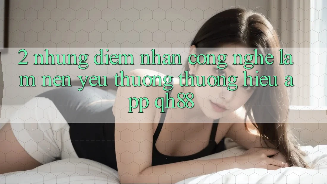 2. Những Điểm Nhấn Công Nghệ Làm Nên Yêu thương thương Hiệu App QH88 2. Những Điểm Nhấn Công Nghệ Làm Nên Yêu thương thương Hiệu App QH88