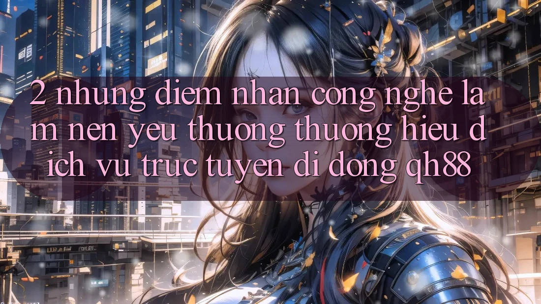 2. Những Điểm Nhấn Công Nghệ Làm Nên Yêu thương thương Hiệu Dịch vụ trực tuyến di động QH88
