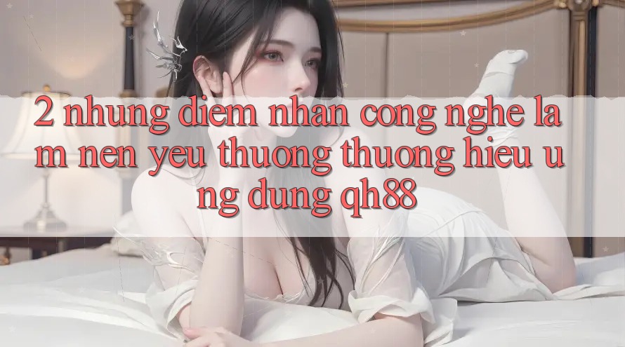 2. Những Điểm Nhấn Công Nghệ Làm Nên Yêu thương thương Hiệu Ứng Dụng QH88 2. Những Điểm Nhấn Công Nghệ Làm Nên Yêu thương thương Hiệu Ứng Dụng QH88