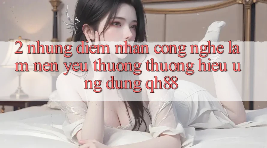 2. Những Điểm Nhấn Công Nghệ Làm Nên Yêu thương thương Hiệu Ứng Dụng QH88