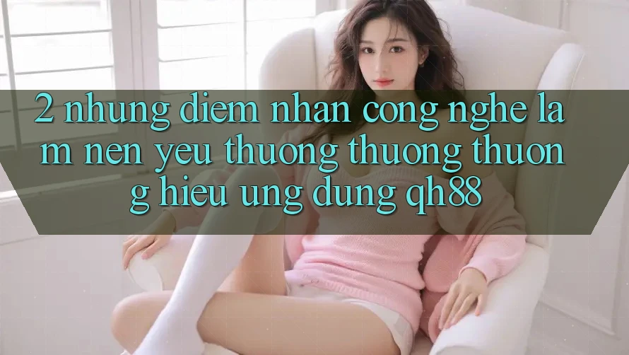 2. Những Điểm Nhấn Công Nghệ Làm Nên Yêu thương thương thương Hiệu Ứng Dụng QH88 2. Những Điểm Nhấn Công Nghệ Làm Nên Yêu thương thương thương Hiệu Ứng Dụng QH88