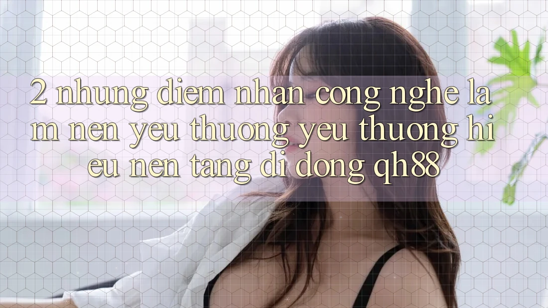 2. Những Điểm Nhấn Công Nghệ Làm Nên Yêu thương yêu thương Hiệu Nền tảng di động QH88 2. Những Điểm Nhấn Công Nghệ Làm Nên Yêu thương yêu thương Hiệu Nền tảng di động QH88