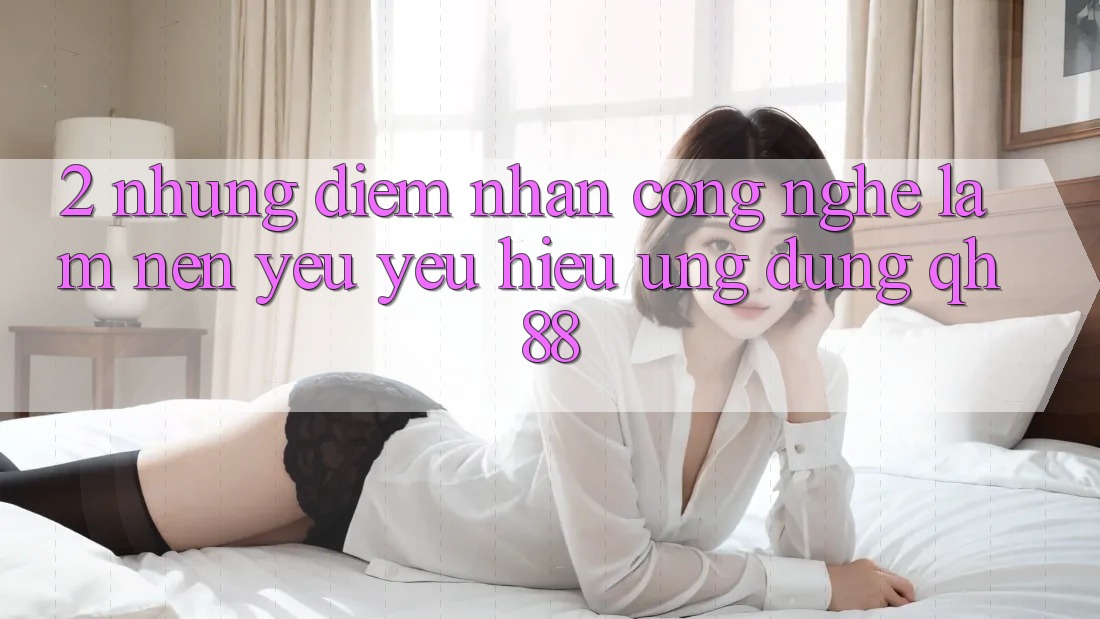 2. Những Điểm Nhấn Công Nghệ Làm Nên Yêu yêu Hiệu Ứng Dụng QH88 2. Những Điểm Nhấn Công Nghệ Làm Nên Yêu yêu Hiệu Ứng Dụng QH88