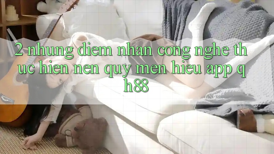 2. Những Điểm Nhấn Công Nghệ Thực hiện Nên Quý mến Hiệu App QH88 2. Những Điểm Nhấn Công Nghệ Thực hiện Nên Quý mến Hiệu App QH88