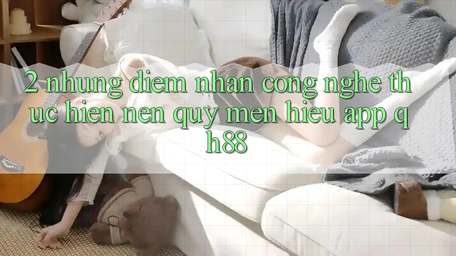 2. Những Điểm Nhấn Công Nghệ Thực hiện Nên Quý mến Hiệu App QH88 2. Những Điểm Nhấn Công Nghệ Thực hiện Nên Quý mến Hiệu App QH88