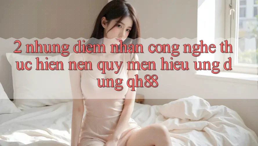 2. Những Điểm Nhấn Công Nghệ Thực hiện Nên Quý mến Hiệu Ứng Dụng QH88