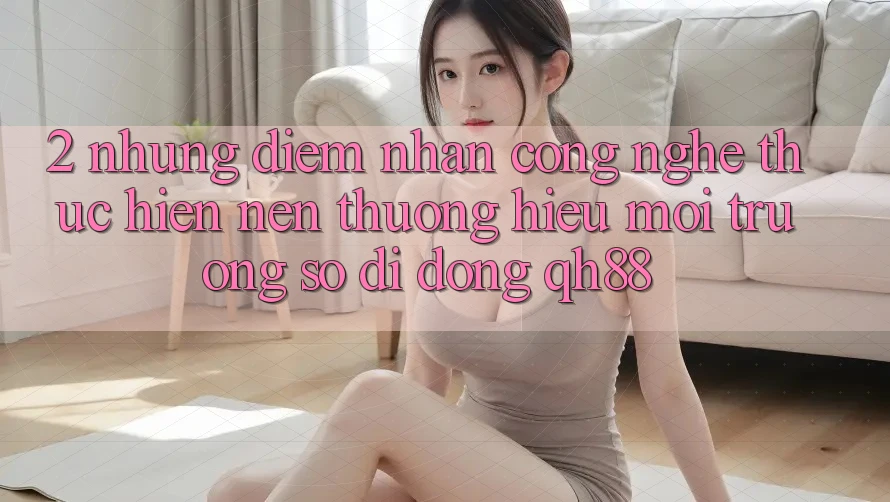 2. Những Điểm Nhấn Công Nghệ Thực hiện Nên Thương Hiệu Môi trường số di động QH88 2. Những Điểm Nhấn Công Nghệ Thực hiện Nên Thương Hiệu Môi trường số di động QH88