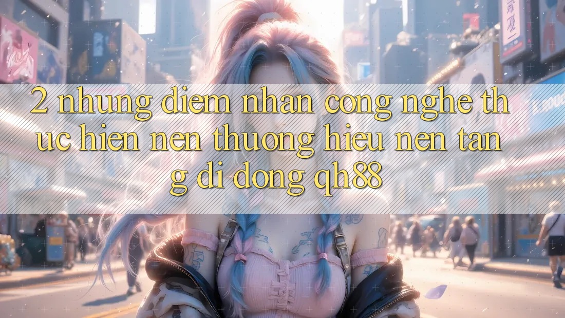 2. Những Điểm Nhấn Công Nghệ Thực hiện Nên Thương Hiệu Nền tảng di động QH88 2. Những Điểm Nhấn Công Nghệ Thực hiện Nên Thương Hiệu Nền tảng di động QH88