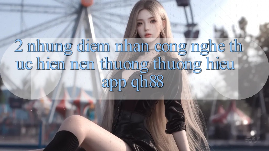 2. Những Điểm Nhấn Công Nghệ Thực hiện Nên Thương thương Hiệu App QH88 2. Những Điểm Nhấn Công Nghệ Thực hiện Nên Thương thương Hiệu App QH88