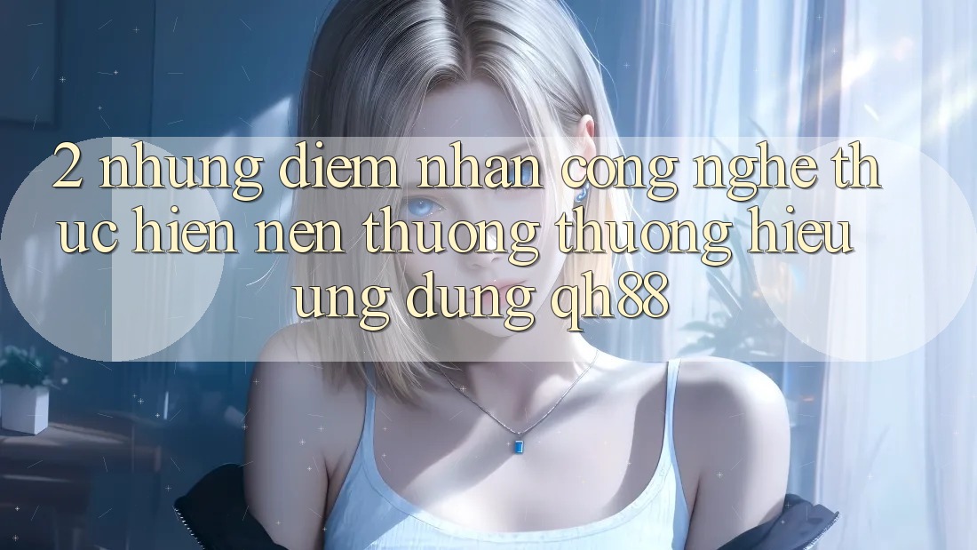 2. Những Điểm Nhấn Công Nghệ Thực hiện Nên Thương thương Hiệu Ứng Dụng QH88 2. Những Điểm Nhấn Công Nghệ Thực hiện Nên Thương thương Hiệu Ứng Dụng QH88
