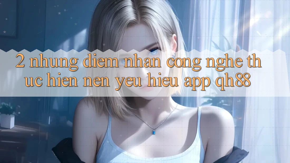 2. Những Điểm Nhấn Công Nghệ Thực hiện Nên Yêu Hiệu App QH88 2. Những Điểm Nhấn Công Nghệ Thực hiện Nên Yêu Hiệu App QH88