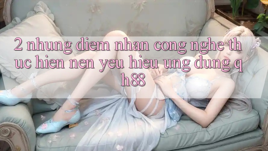 2. Những Điểm Nhấn Công Nghệ Thực hiện Nên Yêu Hiệu Ứng Dụng QH88 2. Những Điểm Nhấn Công Nghệ Thực hiện Nên Yêu Hiệu Ứng Dụng QH88