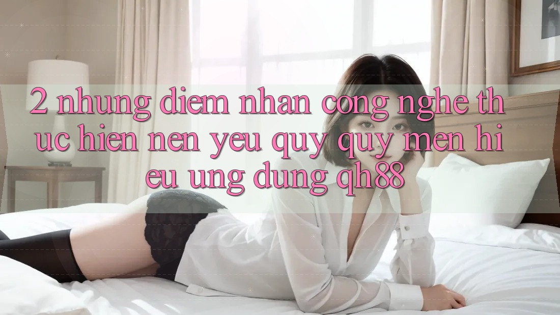 2. Những Điểm Nhấn Công Nghệ Thực hiện Nên Yêu quý quý mến Hiệu Ứng Dụng QH88