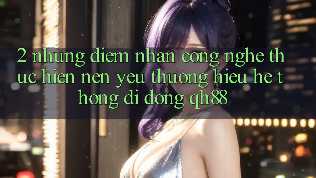 2. Những Điểm Nhấn Công Nghệ Thực hiện Nên Yêu thương Hiệu Hệ thống di động QH88 2. Những Điểm Nhấn Công Nghệ Thực hiện Nên Yêu thương Hiệu Hệ thống di động QH88