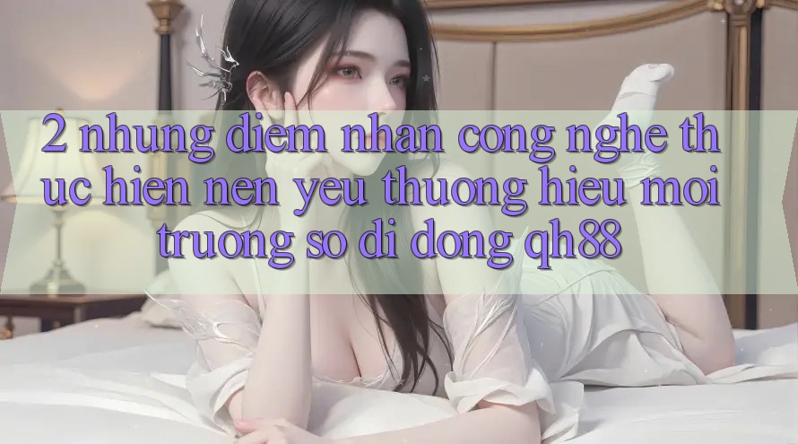 2. Những Điểm Nhấn Công Nghệ Thực hiện Nên Yêu thương Hiệu Môi trường số di động QH88 2. Những Điểm Nhấn Công Nghệ Thực hiện Nên Yêu thương Hiệu Môi trường số di động QH88
