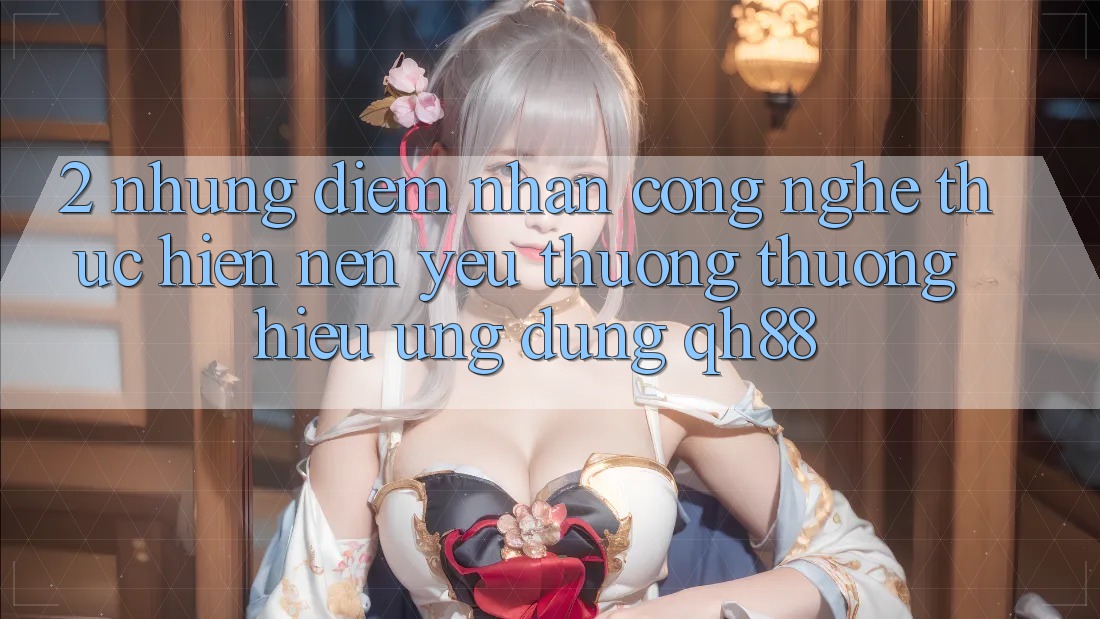 2. Những Điểm Nhấn Công Nghệ Thực hiện Nên Yêu thương thương Hiệu Ứng Dụng QH88 2. Những Điểm Nhấn Công Nghệ Thực hiện Nên Yêu thương thương Hiệu Ứng Dụng QH88