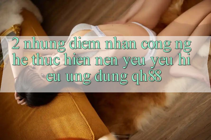 2. Những Điểm Nhấn Công Nghệ Thực hiện Nên Yêu yêu Hiệu Ứng Dụng QH88 2. Những Điểm Nhấn Công Nghệ Thực hiện Nên Yêu yêu Hiệu Ứng Dụng QH88