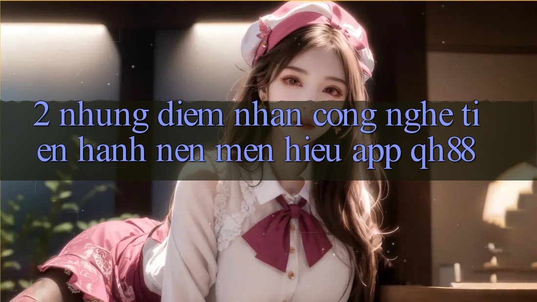 2. Những Điểm Nhấn Công Nghệ Tiến hành Nên Mến Hiệu App QH88 2. Những Điểm Nhấn Công Nghệ Tiến hành Nên Mến Hiệu App QH88