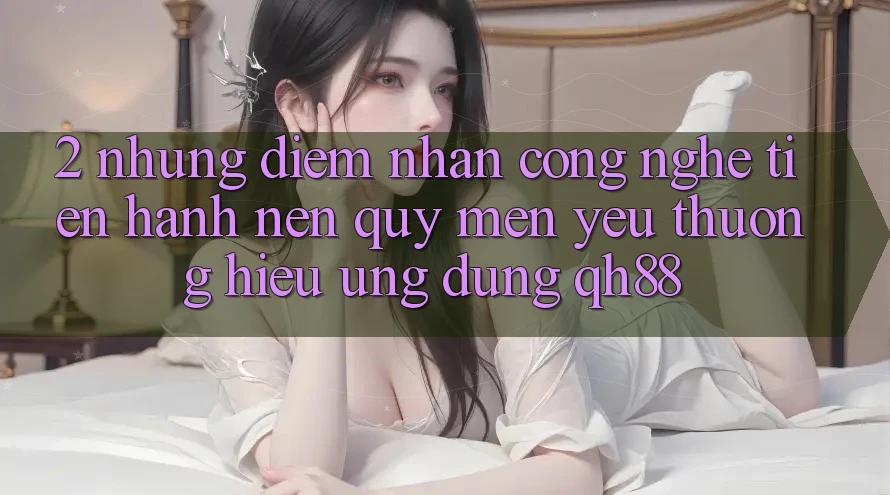 2. Những Điểm Nhấn Công Nghệ Tiến hành Nên Quý mến yêu thương Hiệu Ứng Dụng QH88 2. Những Điểm Nhấn Công Nghệ Tiến hành Nên Quý mến yêu thương Hiệu Ứng Dụng QH88
