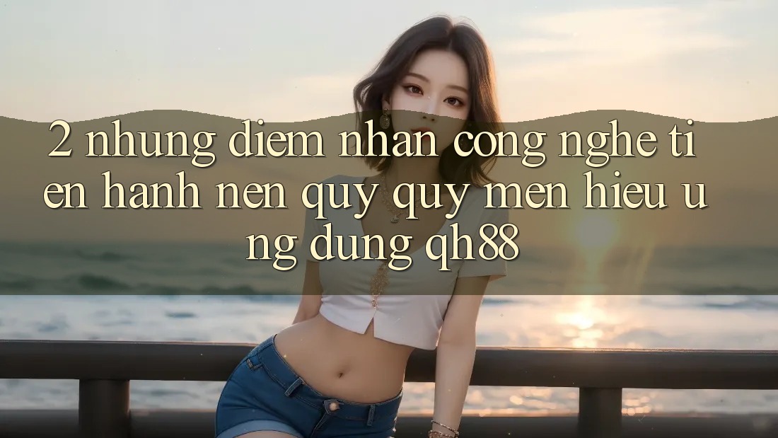 2. Những Điểm Nhấn Công Nghệ Tiến hành Nên Quý quý mến Hiệu Ứng Dụng QH88