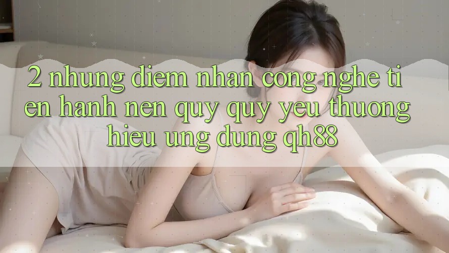 2. Những Điểm Nhấn Công Nghệ Tiến hành Nên Quý quý yêu thương Hiệu Ứng Dụng QH88 2. Những Điểm Nhấn Công Nghệ Tiến hành Nên Quý quý yêu thương Hiệu Ứng Dụng QH88