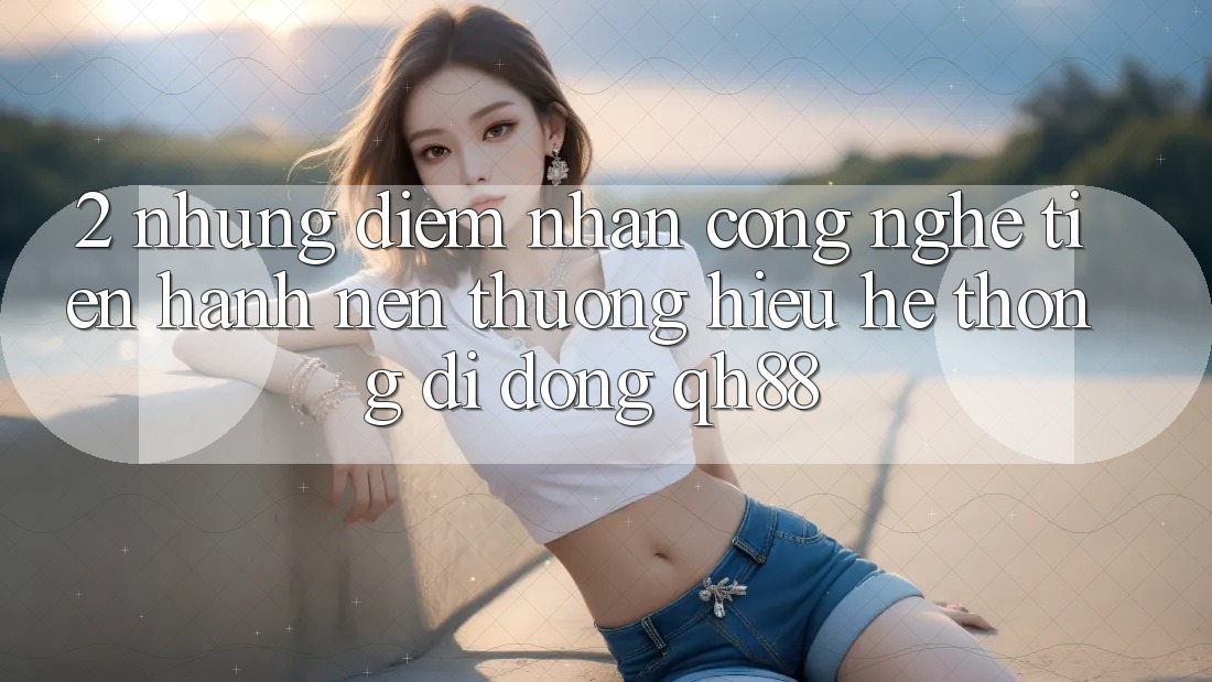 2. Những Điểm Nhấn Công Nghệ Tiến hành Nên Thương Hiệu Hệ thống di động QH88 2. Những Điểm Nhấn Công Nghệ Tiến hành Nên Thương Hiệu Hệ thống di động QH88
